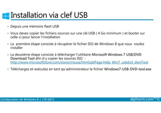 Installation via clef USB 
• Depuis une mémoire flash USB 
• Vous devez copier les fichiers sources sur une clé USB ( 4 Go minimum ) et booter sur 
celle-ci pour lancer l’installation 
• La première étape consiste à récupérer le fichier ISO de Windows 8 que vous voulez 
installer 
• La deuxième étape consiste à télécharger l’utilitaire Microsoft Windows 7 USB/DVD 
Download Tool afin d y copier les sources ISO : 
http://www.microsoftstore.com/store/msusa/html/pbPage.Help_Win7_usbdvd_dwnTool 
• Téléchargez et exécutez en tant qu’administrateur le fichier Windows7­USB­DVD­tool. 
exe 
Configuration de Windows 8.1 (70-687) alphorm.com™© 
 