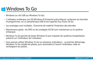 Windows To Go 
• Windows sur clé USB (ou Windows To Go) 
• L’utilisateur embarque son OS Windows 8 Entreprise préconfiguré, contenant ses données 
et programmes, sur un périphérique USB d’une capacité d’au moins 30 Go. 
• Les avantages sont multiples : Économie de matériel ,Protection des données 
• Maintenance gérée : les GPO ou les stratégies SCCM sont maintenues sur le système 
embarqué. 
• Windows To Go permet de tester Windows 8 sans impacter les systèmes d’exploitation 
présents sur l’ordinateur de l’utilisateur. 
• Vous pouvez utiliser Windows To Go sur plusieurs ordinateurs : au premier démarrage , 
Windows To Go installe les pilotes, puis reconnaîtra à l’avenir l’ordinateur cible en 
rechargeant ses pilotes . 
Configuration de Windows 8.1 (70-687) alphorm.com™© 
 