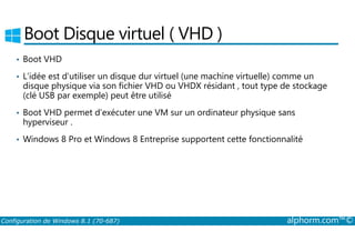 Boot Disque virtuel ( VHD ) 
• Boot VHD 
• L’idée est d’utiliser un disque dur virtuel (une machine virtuelle) comme un 
disque physique via son fichier VHD ou VHDX résidant , tout type de stockage 
(clé USB par exemple) peut être utilisé 
• Boot VHD permet d’exécuter une VM sur un ordinateur physique sans 
hyperviseur . 
• Windows 8 Pro et Windows 8 Entreprise supportent cette fonctionnalité 
Configuration de Windows 8.1 (70-687) alphorm.com™© 
 