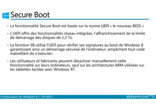 Secure Boot 
• La fonctionnalité Secure Boot est basée sur la norme UEFI « le nouveau BIOS » 
• L’UEFI offre des fonctionnalités réseau intégrées, l’affranchissement de la limite 
de démarrage des disques de 2,2 To 
• La fonction SB utilise l’UEFI pour vérifier ses signatures au boot de Windows 8 
garantissant ainsi un démarrage sécurisé de l’ordinateur ,empêchant tout code 
malveillant de s’exécuter. 
• Les utilisateurs et fabricants peuvent désactiver manuellement cette 
fonctionnalité sur leurs ordinateurs, sauf sur les architectures ARM utilisées sur 
les tablettes tactiles avec Windows RT. 
Configuration de Windows 8.1 (70-687) alphorm.com™© 
 