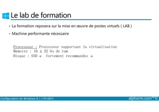 Le lab de formation 
• La formation reposera sur la mise en oeuvre de postes virtuels ( LAB ) 
• Machine performante nécessaire 
Processeur : Processeur supportant la virtualisation 
Mémoire : 16 à 32 Go de ram 
Disque : SSD « fortement recommandés » 
Configuration de Windows 8.1 (70-687) alphorm.com™© 
 