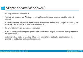 Migration vers Windows 8 
• La Migration vers Windows 8 
• Toutes les versions de Windows et toutes les machines ne peuvent pas être mises à 
niveau. 
• Il très souvent de nécessaire de récupérer les données de nos user ( Migwiz ou USMT), de 
formater l’ancien poste et d’installer Windows 8 : 
• En un mot mettre en oeuvre une migration. 
• C est la seule procédure pour que tous les ordinateurs migrés retrouvent leurs paramètres 
et applications. 
• Attention dans cette procédure il faut tout réinstaller « toutes les applications » les 
pilotes, et surtout de restaurer les données. 
Configuration de Windows 8.1 (70-687) alphorm.com™© 
 