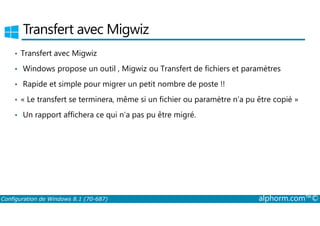 Transfert avec Migwiz 
• Transfert avec Migwiz 
• Windows propose un outil , Migwiz ou Transfert de fichiers et paramètres 
• Rapide et simple pour migrer un petit nombre de poste !! 
• « Le transfert se terminera, même si un fichier ou paramètre n’a pu être copié » 
• Un rapport affichera ce qui n’a pas pu être migré. 
Configuration de Windows 8.1 (70-687) alphorm.com™© 
 