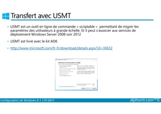 Transfert avec USMT 
• USMT est un outil en ligne de commande « scriptable » permettant de migrer les 
paramètres des utilisateurs à grande échelle. Et il peut s’associer aux services de 
déploiement Windows Server 2008 voir 2012 
• USMT est livré avec le kit ADK 
• http://www.microsoft.com/fr-fr/download/details.aspx?id=30652 
Configuration de Windows 8.1 (70-687) alphorm.com™© 
 