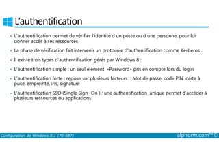 L’authentification 
• L’authentification permet de vérifier l’identité d un poste ou d une personne, pour lui 
donner accès à ses ressources 
• La phase de vérification fait intervenir un protocole d’authentification comme Kerberos . 
• Il existe trois types d’authentification gérés par Windows 8 : 
• L’authentification simple : un seul élément «Password» pris en compte lors du login 
• L’authentification forte : repose sur plusieurs facteurs : Mot de passe, code PIN ,carte à 
puce, empreinte, iris, signature 
• L’authentification SSO (Single Sign ­On 
) : une authentification unique permet d’accéder à 
plusieurs ressources ou applications 
Configuration de Windows 8.1 (70-687) alphorm.com™© 
 