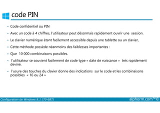code PIN 
• Code confidentiel ou PIN 
• Avec un code à 4 chiffres, l’utilisateur peut désormais rapidement ouvrir une session. 
• Le clavier numérique étant facilement accessible depuis une tablette ou un clavier, 
• Cette méthode possède néanmoins des faiblesses importantes : 
• Que 10 000 combinaisons possibles. 
• l’utilisateur se souvient facilement de code type « date de naissance » très rapidement 
deviné. 
• l’usure des touches du clavier donne des indications sur le code et les combinaisons 
possibles « 16 ou 24 » 
Configuration de Windows 8.1 (70-687) alphorm.com™© 
 