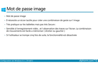 Mot de passe image 
• Mot de passe image 
• Il nécessite un écran tactile pour créer une combinaison de geste sur l image 
• Très pratique sur les tablettes mais pas très Secure : 
• Sensible à l’enregistrement vidéo , et l observation des traces sur l’écran. La combinaison 
de mouvements est facile a mémoriser ( droitier ou gaucher ) 
• Si l’utilisateur se trompe cinq fois de suite, la fonctionnalité est désactivée 
Configuration de Windows 8.1 (70-687) alphorm.com™© 
 