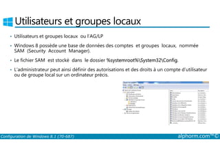 Utilisateurs et groupes locaux 
• Utilisateurs et groupes locaux ou l’AG/LP 
• Windows 8 possède une base de données des comptes et groupes locaux, nommée 
SAM (Security Account Manager). 
• Le fichier SAM est stocké dans le dossier %systemroot%System32Config. 
• L’administrateur peut ainsi définir des autorisations et des droits à un compte d’utilisateur 
ou de groupe local sur un ordinateur précis. 
Configuration de Windows 8.1 (70-687) alphorm.com™© 
 