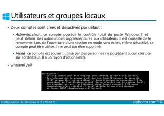 Utilisateurs et groupes locaux 
• Deux comptes sont créés et désactivés par défaut : 
 Administrateur : ce compte possède le contrôle total du poste Windows 8 et 
peut définir des autorisations supplémentaires aux utilisateurs. Il est conseillé de le 
renommer. Lors de l’ouverture d’une session en mode sans échec, même désactivé, ce 
compte peut être utilisé. Il ne peut pas être supprimé. 
 Invité : ce compte est souvent utilisé par des personnes ne possédant aucun compte 
sur l’ordinateur. Il a un rayon d’action limité. 
• whoami /all 
Configuration de Windows 8.1 (70-687) alphorm.com™© 
 