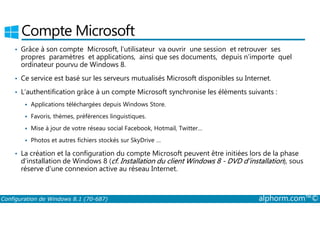 Compte Microsoft 
• Grâce à son compte Microsoft, l’utilisateur va ouvrir une session et retrouver ses 
propres paramètres et applications, ainsi que ses documents, depuis n’importe quel 
ordinateur pourvu de Windows 8. 
• Ce service est basé sur les serveurs mutualisés Microsoft disponibles su Internet. 
• L’authentification grâce à un compte Microsoft synchronise les éléments suivants : 
 Applications téléchargées depuis Windows Store. 
 Favoris, thèmes, préférences linguistiques. 
 Mise à jour de votre réseau social Facebook, Hotmail, Twitter… 
 Photos et autres fichiers stockés sur SkyDrive … 
• La création et la configuration du compte Microsoft peuvent être initiées lors de la phase 
d’installation de Windows 8 (cf. Installation du client Windows 8 ­DVD 
d’installation), sous 
réserve d’une connexion active au réseau Internet. 
Configuration de Windows 8.1 (70-687) alphorm.com™© 
 