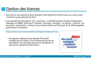 Gestion des licences 
• Une licence vous donne le droit d’utiliser votre logiciel et donne accès aux mises à jour 
( activation après période de test ) 
• Il est possible de rationaliser son « licensing » via SCCM (System Center Configuration 
Manager) ou MSIA (Microsoft Software Inventory Analyser). Ce dernier convient aux 
structures importantes et listera les produits édités par Microsoft. Il est téléchargeable 
gratuitement à l’adresse : 
• https://www.microsoft.com/belux/fr/logiciels-legaux/msia.aspx 
• Une gestion adéquate des logiciels Microsoft 
installés dans le réseau d’une entreprise permet de 
rationaliser les coûts des licences et d’améliorer la 
sécurité du système d’information. 
Configuration de Windows 8.1 (70-687) alphorm.com™© 
 