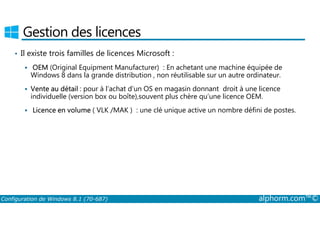Gestion des licences 
• Il existe trois familles de licences Microsoft : 
 OEM (Original Equipment Manufacturer) : En achetant une machine équipée de 
Windows 8 dans la grande distribution , non réutilisable sur un autre ordinateur. 
 Vente au détail : pour à l’achat d’un OS en magasin donnant droit à une licence 
individuelle (version box ou boîte),souvent plus chère qu’une licence OEM. 
 Licence en volume ( VLK /MAK ) : une clé unique active un nombre défini de postes. 
Configuration de Windows 8.1 (70-687) alphorm.com™© 
 
