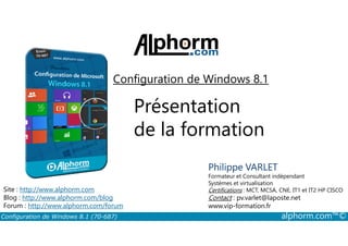 Configuration de Windows 8.1 
Présentation 
de la formation 
Philippe VARLET 
Formateur et Consultant indépendant 
Systèmes et virtualisation 
Certifications : MCT, MCSA, CNE, IT1 et IT2 HP CISCO 
Contact : pv.varlet@laposte.net 
www.vip-formation.fr 
Site : http://www.alphorm.com 
Blog : http://www.alphorm.com/blog 
Forum : http://www.alphorm.com/forum 
Configuration de Windows 8.1 (70-687) alphorm.com™© 
 