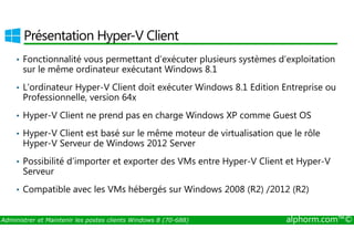 Présentation Hyper-V Client 
• Fonctionnalité vous permettant d’exécuter plusieurs systèmes d’exploitation 
sur le même ordinateur exécutant Windows 8.1 
• L’ordinateur Hyper-V Client doit exécuter Windows 8.1 Edition Entreprise ou 
Professionnelle, version 64x 
• Hyper-V Client ne prend pas en charge Windows XP comme Guest OS 
• Hyper-V Client est basé sur le même moteur de virtualisation que le rôle 
Hyper-V Serveur de Windows 2012 Server 
• Possibilité d’importer et exporter des VMs entre Hyper-V Client et Hyper-V 
Serveur 
• Compatible avec les VMs hébergés sur Windows 2008 (R2) /2012 (R2) 
Administrer et Maintenir les postes clients Windows 8 (70-688) alphorm.com™© 
 