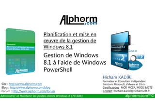 Planification et mise en 
oeuvre de la gestion de 
Windows 8.1 
Gestion de Windows 
8.1 à l'aide de Windows 
PowerShell 
Site : http://www.alphorm.com 
Blog : http://www.alphorm.com/blog 
Forum : http://www.alphorm.com/forum 
Hicham KADIRI 
Formateur et Consultant indépendant 
Solutions Microsoft, VMware et Citrix 
Certifications : MCP, MCSA, MSCE, MCTS 
Contact : hicham.kadiri@hichamsoft.fr 
Administrer et Maintenir les postes clients Windows 8 (70-688) alphorm.com™© 
 