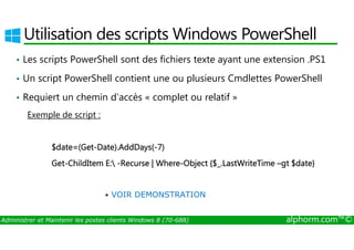 Utilisation des scripts Windows PowerShell 
• Les scripts PowerShell sont des fichiers texte ayant une extension .PS1 
• Un script PowerShell contient une ou plusieurs Cmdlettes PowerShell 
• Requiert un chemin d’accès « complet ou relatif » 
Exemple de script : 
$date=(Get-Date).AddDays(-7) 
Get-ChildItem E: -Recurse | Where-Object {$_.LastWriteTime –gt $date} 
• VOIR DEMONSTRATION 
Administrer et Maintenir les postes clients Windows 8 (70-688) alphorm.com™© 
 