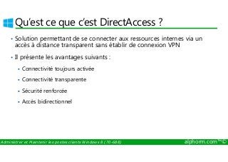 Qu’est ce que c’est DirectAccess ? 
• Solution permettant de se connecter aux ressources internes via un 
accès à distance transparent sans établir de connexion VPN 
• Il présente les avantages suivants : 
 Connectivité toujours activée 
 Connectivité transparente 
 Sécurité renforcée 
 Accès bidirectionnel 
Administrer et Maintenir les postes clients Windows 8 (70-688) alphorm.com™© 
 