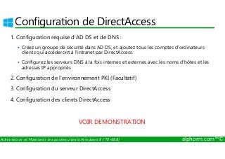 Configuration de DirectAccess 
1. Configuration requise d'AD DS et de DNS : 
 Créez un groupe de sécurité dans AD DS, et ajoutez tous les comptes d'ordinateurs 
clients qui accéderont à l'intranet par DirectAccess. 
 Configurez les serveurs DNS à la fois internes et externes avec les noms d'hôtes et les 
adresses IP appropriés 
2. Configuration de l’environnement PKI (Facultatif) 
3. Configuration du serveur DirectAccess 
4. Configuration des clients DirectAccess 
VOIR DEMONSTRATION 
Administrer et Maintenir les postes clients Windows 8 (70-688) alphorm.com™© 
 