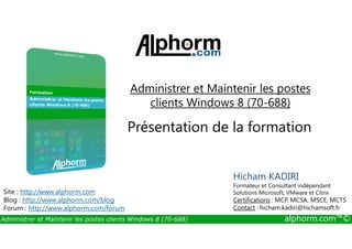 Administrer et Maintenir les postes 
clients Windows 8 (70-688) 
Présentation de la formation 
Site : http://www.alphorm.com 
Blog : http://www.alphorm.com/blog 
Forum : http://www.alphorm.com/forum 
Hicham KADIRI 
Formateur et Consultant indépendant 
Solutions Microsoft, VMware et Citrix 
Certifications : MCP, MCSA, MSCE, MCTS 
Contact : hicham.kadiri@hichamsoft.fr 
Administrer et Maintenir les postes clients Windows 8 (70-688) alphorm.com™© 
 