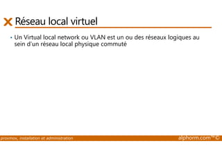 Réseau local virtuel 
• Un Virtual local network ou VLAN est un ou des réseaux logiques au 
sein d’un réseau local physique commuté 
proxmox, installation et administration alphorm.com™© 
 