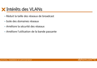 Intérêts des VLANs 
• Réduit la taille des réseaux de broadcast 
• Isole des domaines réseaux 
• Améliore la sécurité des réseaux 
• Améliore l’utilisation de la bande passante 
proxmox, installation et administration alphorm.com™© 
 
