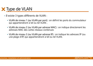 Type de VLAN 
• Il existe 3 types différents de VLAN : 
 VLAN de niveau 1 (ou VLAN par port) : on définit les ports du commutateur 
qui appartiendront à tel ou tel VLAN. . 
 VLAN de niveau 2 (ou VLAN par adresse MAC) : on indique directement les 
adresses MAC des cartes réseaux contenues 
VLAN de niveau 3 (ou VLAN par adresse IP) : on indique les adresses IP (ou 
 une plage d'IP) qui appartiendront à tel ou tel VLAN. 
proxmox, installation et administration alphorm.com™© 
 