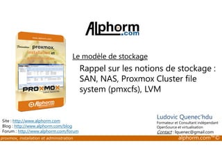 Le modèle de stockage 
Rappel sur les notions de stockage : 
SAN, NAS, Proxmox Cluster file 
system (pmxcfs), LVM 
Site : http://www.alphorm.com 
Blog : http://www.alphorm.com/blog 
Forum : http://www.alphorm.com/forum 
Ludovic Quenec'hdu 
Formateur et Consultant indépendant 
OpenSource et virtualisation 
Contact : lquenec@gmail.com 
proxmox, installation et administration alphorm.com™© 
 