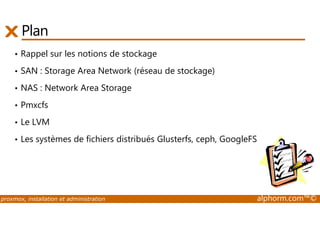 Plan 
• Rappel sur les notions de stockage 
• SAN : Storage Area Network (réseau de stockage) 
• NAS : Network Area Storage 
• Pmxcfs 
• Le LVM 
• Les systèmes de fichiers distribués Glusterfs, ceph, GoogleFS (GFS) 
proxmox, installation et administration alphorm.com™© 
 