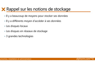 Rappel sur les notions de stockage 
• Il y a beaucoup de moyens pour stocker ses données 
• Il y a différents moyen d’accéder à ses données 
• Les disques locaux 
• Les disques en réseaux de stockage 
• 3 grandes technologies 
proxmox, installation et administration alphorm.com™© 
 
