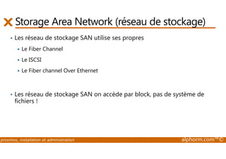 Storage Area Network (réseau de stockage) 
• Les réseau de stockage SAN utilise ses propres 
 Le Fiber Channel 
 Le ISCSI 
 Le Fiber channel Over Ethernet 
• Les réseau de stockage SAN on accède par block, pas de système de 
fichiers ! 
proxmox, installation et administration alphorm.com™© 
 