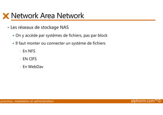 Network Area Network 
• Les réseaux de stockage NAS 
 On y accède par systèmes de fichiers, pas par block 
 Il faut monter ou connecter un système de fichiers 
• En NFS 
• EN CIFS 
• En WebDav 
proxmox, installation et administration alphorm.com™© 
 