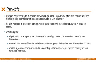 Pmxcfs 
• Est un système de fichiers développé par Proxmox afin de répliquer les 
fichiers de configuration des noeuds d’un cluster 
• Si un noeud n’est pas disponible ces fichiers de configuration eux le 
sont. 
• avantages 
 réplication transparente de toute la configuration de tous les noeuds en 
temps réel 
 fournit des contrôles de cohérence fortes pour éviter les doublons des ID VM 
 mises à jour automatiques de la configuration du cluster avec corosync sur 
tous les noeuds. 
proxmox, installation et administration alphorm.com™© 
 