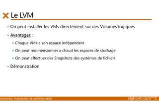 Le LVM 
• On peut installer les VMs directement sur des Volumes logiques 
• Avantages : 
 Chaque VMs a son espace indépendant 
 On peut redimensionner a chaud les espaces de stockage 
 On peut effectuer des Snapshots des systèmes de fichiers 
• Démonstration 
proxmox, installation et administration alphorm.com™© 
 