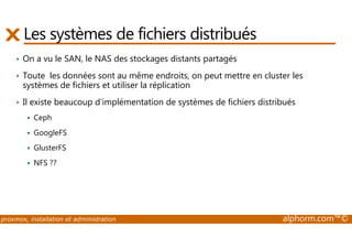 Les systèmes de fichiers distribués 
• On a vu le SAN, le NAS des stockages distants partagés 
• Toute les données sont au même endroits, on peut mettre en cluster les 
systèmes de fichiers et utiliser la réplication 
• Il existe beaucoup d’implémentation de systèmes de fichiers distribués 
 Ceph 
 GoogleFS 
 GlusterFS 
 NFS ?? 
proxmox, installation et administration alphorm.com™© 
 