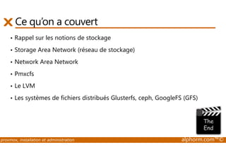 Ce qu’on a couvert 
• Rappel sur les notions de stockage 
• Storage Area Network (réseau de stockage) 
• Network Area Network 
• Pmxcfs 
• Le LVM 
• Les systèmes de fichiers distribués Glusterfs, ceph, GoogleFS (GFS) 
proxmox, installation et administration alphorm.com™© 
 