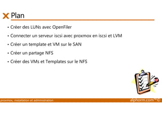Plan 
• Créer des LUNs avec OpenFiler 
• Connecter un serveur iscsi avec proxmox en iscsi et LVM 
• Créer un template et VM sur le SAN 
• Créer un partage NFS 
• Créer des VMs et Templates sur le NFS 
proxmox, installation et administration alphorm.com™© 
 