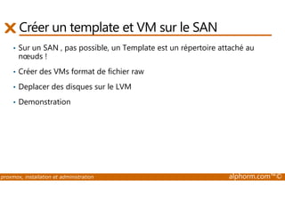 Créer un template et VM sur le SAN 
• Sur un SAN , pas possible, un Template est un répertoire attaché au 
noeuds ! 
• Créer des VMs format de fichier raw 
• Deplacer des disques sur le LVM 
• Demonstration 
proxmox, installation et administration alphorm.com™© 
 
