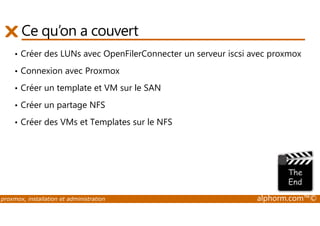 Ce qu’on a couvert 
• Créer des LUNs avec OpenFilerConnecter un serveur iscsi avec proxmox 
• Connexion avec Proxmox 
• Créer un template et VM sur le SAN 
• Créer un partage NFS 
• Créer des VMs et Templates sur le NFS 
proxmox, installation et administration alphorm.com™© 
 
