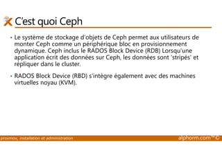 C’est quoi Ceph 
• Le système de stockage d'objets de Ceph permet aux utilisateurs de 
monter Ceph comme un périphérique bloc en provisionnement 
dynamique. Ceph inclus le RADOS Block Device (RDB) Lorsqu'une 
application écrit des données sur Ceph, les données sont ‘stripés’ et 
répliquer dans le cluster. 
• RADOS Block Device (RBD) s'intègre également avec des machines 
virtuelles noyau (KVM). 
proxmox, installation et administration alphorm.com™© 
 