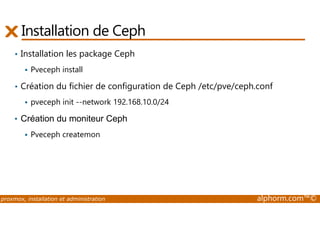 Installation de Ceph 
• Installation les package Ceph 
 Pveceph install 
• Création du fichier de configuration de Ceph /etc/pve/ceph.conf 
 pveceph init --network 192.168.10.0/24 
• Création du moniteur Ceph 
 Pveceph createmon 
proxmox, installation et administration alphorm.com™© 
 