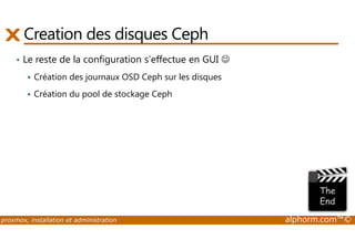 Creation des disques Ceph 
• Le reste de la configuration s’effectue en GUI ☺ 
 Création des journaux OSD Ceph sur les disques 
 Création du pool de stockage Ceph 
proxmox, installation et administration alphorm.com™© 
 