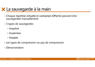 La sauvegarde à la main 
• Chaque machine virtuelle et containers OPenVz peuvent être 
sauvegardée manuellement 
• 3 types de sauvegardes 
 Snapshot 
 Suspendue 
 Stoppée 
• Les types de compression ou pas de compression 
• Démonstration 
proxmox, installation et administration alphorm.com™© 
 