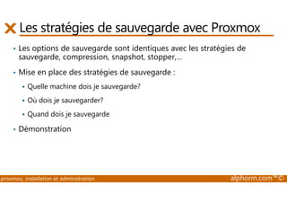 Les stratégies de sauvegarde avec Proxmox 
• Les options de sauvegarde sont identiques avec les stratégies de 
sauvegarde, compression, snapshot, stopper,… 
• Mise en place des stratégies de sauvegarde : 
 Quelle machine dois je sauvegarde? 
 Où dois je sauvegarder? 
 Quand dois je sauvegarde 
• Démonstration 
proxmox, installation et administration alphorm.com™© 
 