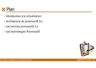 Plan 
• Introduction à la virtualisation 
• Architecture de proxmoxVE 3.x 
• Les services proxmoxVE 3.x 
• Les technologies ProxmoxVE 
proxmox, installation et administration alphorm.com™© 
 