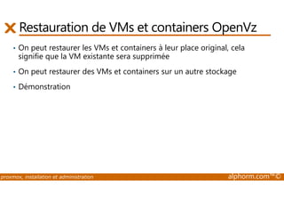 Restauration de VMs et containers OpenVz 
• On peut restaurer les VMs et containers à leur place original, cela 
signifie que la VM existante sera supprimée 
• On peut restaurer des VMs et containers sur un autre stockage 
• Démonstration 
proxmox, installation et administration alphorm.com™© 
 