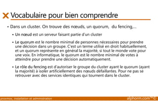 Vocabulaire pour bien comprendre 
• Dans un cluster. On trouve des noeuds, un quorum, du fencing,… 
 Un noeud est un serveur faisant partie d’un cluster 
 Le quorum est le nombre minimal de personnes nécessaires pour prendre 
une décision dans un groupe. C'est un terme utilisé en droit habituellement, 
et un quorum représente en général la majorité, si tout le monde vote pour 
une voix. En informatique, le quorum est le nombre minimal de votes à 
atteindre pour prendre une décision automatiquement. 
 Le rôle du fencing est d'autoriser le groupe du cluster ayant le quorum (ayant 
la majorité) à isoler artificiellement des noeuds défaillantes. Pour ne pas se 
retrouver avec des services identiques qui tournent dans le cluster. 
proxmox, installation et administration alphorm.com™© 
 