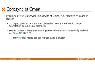 Corosync et Cman 
• Proxmox utilise les services Corosync et Cman, pour mettre en place le 
cluster : 
 Corosync : permet de mettre en cluster les noeuds, création du cluster, 
acceptation de nouveaux membres 
 cman : Cluster MANager (c'est un gestionnaire de cluster distribué) est basé 
sur OpenAIS (RHEL5) 
• monitore les messages des noeuds dans le cluster 
proxmox, installation et administration alphorm.com™© 
 