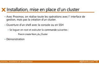 Installation, mise en place d’un cluster 
• Avec Proxmox, on réalise toute les opérations avec l’ interface de 
gestion, mais pas la création d’un cluster. 
• Ouverture d’un shell avec la console ou en SSH 
 Se loguer en root et exécuter la commande suivantes : 
- Pvecm create Nom_du_Cluster 
• Démonstration 
proxmox, installation et administration alphorm.com™© 
 