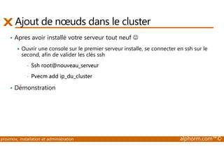 Ajout de noeuds dans le cluster 
• Apres avoir installé votre serveur tout neuf ☺ 
 Ouvrir une console sur le premier serveur installe, se connecter en ssh sur le 
second, afin de valider les clés ssh 
• Ssh root@nouveau_serveur 
• Pvecm add ip_du_cluster 
• Démonstration 
proxmox, installation et administration alphorm.com™© 
 