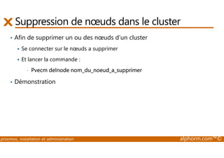 Suppression de noeuds dans le cluster 
• Afin de supprimer un ou des noeuds d’un cluster 
 Se connecter sur le noeuds a supprimer 
 Et lancer la commande : 
• Pvecm delnode nom_du_noeud_a_supprimer 
• Démonstration 
proxmox, installation et administration alphorm.com™© 
 